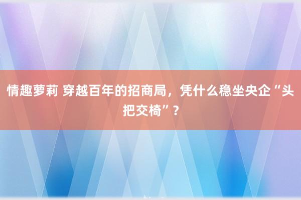 情趣萝莉 穿越百年的招商局，凭什么稳坐央企“头把交椅”？