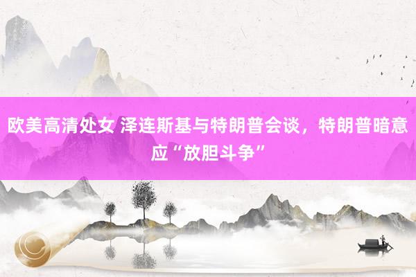 欧美高清处女 泽连斯基与特朗普会谈，特朗普暗意应“放胆斗争”