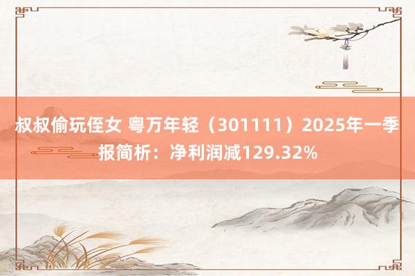 叔叔偷玩侄女 粤万年轻（301111）2025年一季报简析：净利润减129.32%