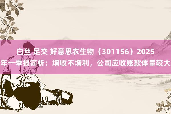 白丝 足交 好意思农生物（301156）2025年一季报简析：增收不增利，公司应收账款体量较大