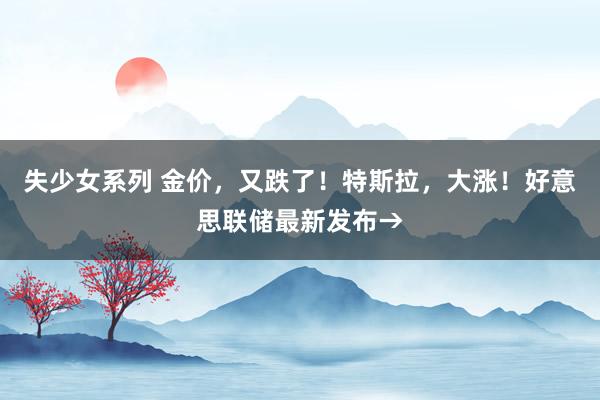 失少女系列 金价，又跌了！特斯拉，大涨！好意思联储最新发布→