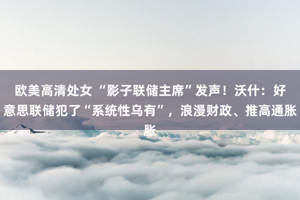 欧美高清处女 “影子联储主席”发声！沃什：好意思联储犯了“系统性乌有”，浪漫财政、推高通胀