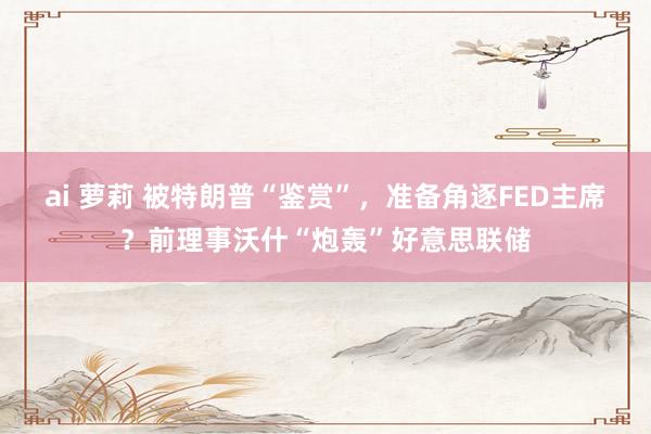 ai 萝莉 被特朗普“鉴赏”，准备角逐FED主席？前理事沃什“炮轰”好意思联储