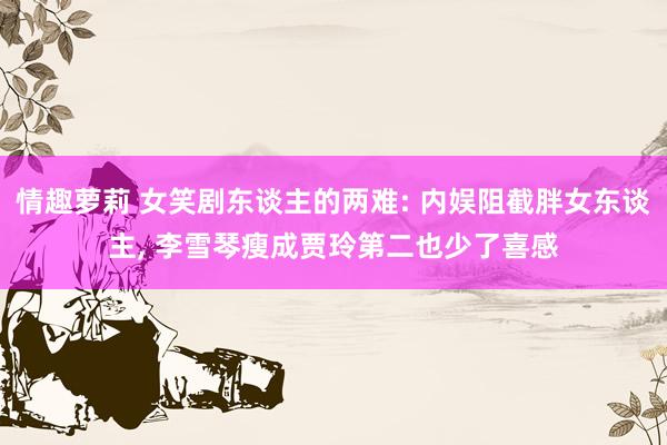 情趣萝莉 女笑剧东谈主的两难: 内娱阻截胖女东谈主， 李雪琴瘦成贾玲第二也少了喜感