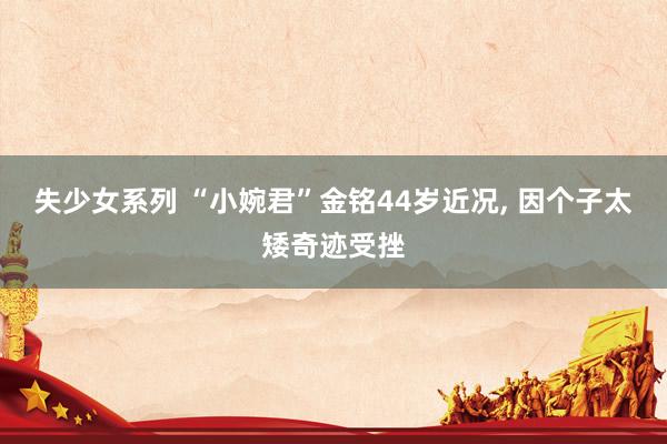 失少女系列 “小婉君”金铭44岁近况， 因个子太矮奇迹受挫