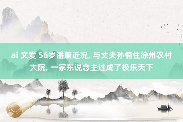 ai 文爱 56岁潘蔚近况， 与丈夫孙楠住徐州农村大院， 一家东说念主过成了极乐天下