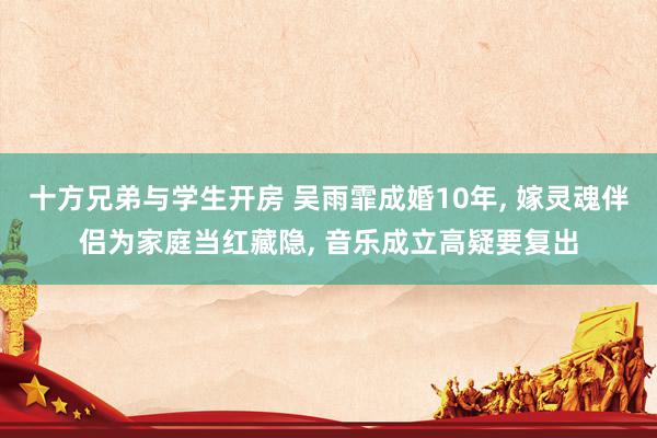 十方兄弟与学生开房 吴雨霏成婚10年， 嫁灵魂伴侣为家庭当红藏隐， 音乐成立高疑要复出